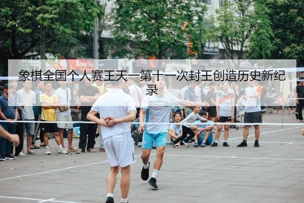 象棋全国个人赛王天一第十一次封王创造历史新纪录