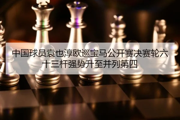 中国球员袁也淳欧巡宝马公开赛决赛轮六十三杆强势升至并列第四